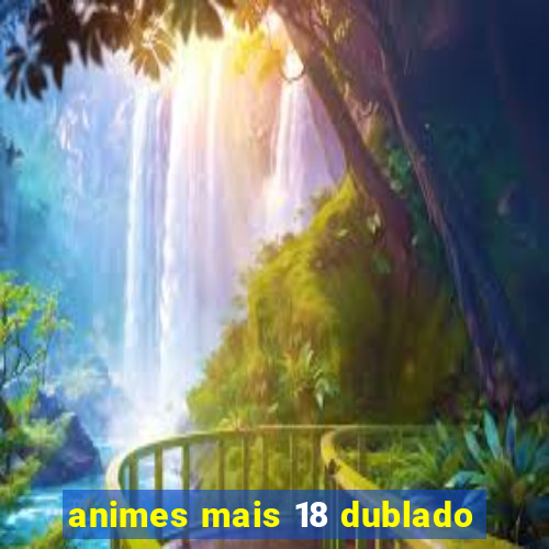 animes mais 18 dublado